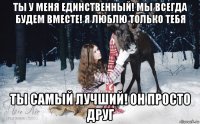 ты у меня единственный! мы всегда будем вместе! я люблю только тебя ты самый лучший! он просто друг