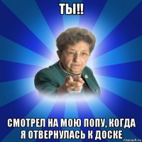 ты!! смотрел на мою попу, когда я отвернулась к доске