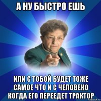 а ну быстро ешь или с тобой будет тоже самое что и с человеко когда его переедет трактор