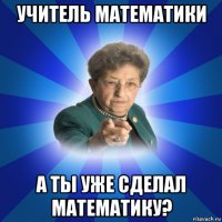 учитель математики а ты уже сделал математику?