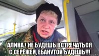  алина ! не будешь встречаться с серёжей, ебанутой будешь!!!