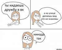 ты кидаешь дружбу в вк а на улице делаешь вид что не знакомы нинада так