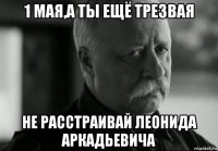 1 мая,а ты ещё трезвая не расстраивай леонида аркадьевича