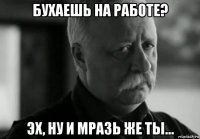 бухаешь на работе? эх, ну и мразь же ты...