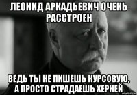 леонид аркадьевич очень расстроен ведь ты не пишешь курсовую, а просто страдаешь херней