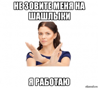 не зовите меня на шашлыки я работаю