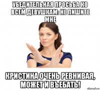 убедительная просьба ко всем девушкам: не пишите мне кристина очень ревнивая, может и въебать!