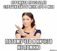 огромная просьба,не спрашивайте у меня про 9 мая потому что я ничего не помню