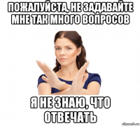 пожалуйста, не задавайте мне так много вопросов я не знаю, что отвечать