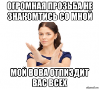 огромная прозьба не знакомтись со мной мой вова отпиздит вас всех