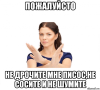 пожалуйсто не дрочите мне писос,не сосите и не шумите