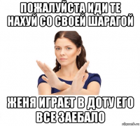 пожалуйста иди те нахуй со своей шарагой женя играет в доту его все заебало