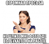 огромная просьба не шлите мне фото где вы бухаете я на работе