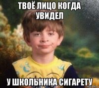 твоё лицо когда увидел у школьника сигарету