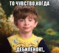 то чувство,когда ,,дебилёнок!,,