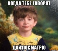 когда тебе говорят дай посматрю