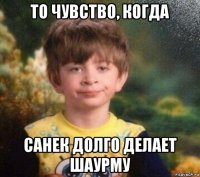 то чувство, когда санек долго делает шаурму