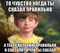 то чувство когда ты сказал правильно а тебе сказали неправильно и сказали то что ты сказал