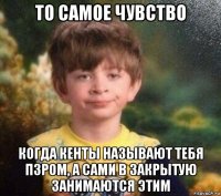 то самое чувство когда кенты называют тебя пзром, а сами в закрытую занимаются этим