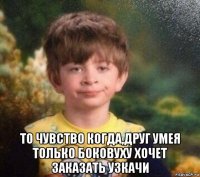  то чувство когда,друг умея только боковуху хочет заказать узкачи