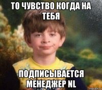 то чувство когда на тебя подписывается менеджер nl