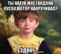 ты нахуй мне,гандона кусок,мотор накручивал? ездок ..........