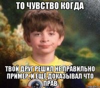 то чувство когда твой друг решил не правильно пример, и ещё доказывал что прав