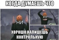 когда думаешь что хорошо напишешь контрольную