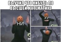 выучил что нибудь по высшей математике 