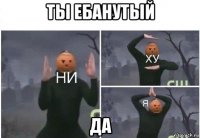 ты ебанутый да