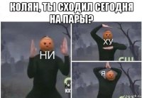 колян, ты сходил сегодня на пары? 