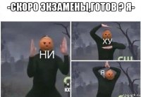 -скоро экзамены,готов ? я- 