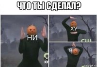 что ты сделал? 