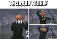 ти задав топку? 