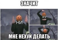 значит мне нехуй делать