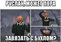 руслан, может пора завязать с бухлом?