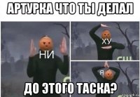 артурка что ты делал до этого таска?