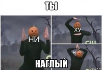 ты наглый