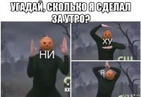 угадай, сколько я сделал за утро? 