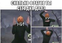 сколько фрагов ты сегодня дал? 