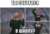 ты собрался в школу?