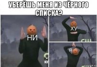 уберёшь меня из чёрного списка? 