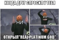 когда друг спросил у тебя открыл''real platinum god''