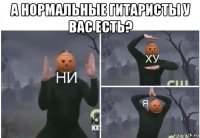 а нормальные гитаристы у вас есть? 