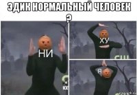 эдик нормальный человек ? 