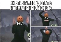 кирпич умеет делать нормальные мемы? 