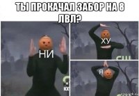 ты прокачал забор на 8 лвл? 