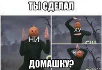 ты сделал домашку?