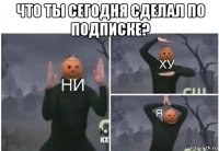 что ты сегодня сделал по подписке? 