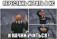 перестань играть в кс и начни учиться !